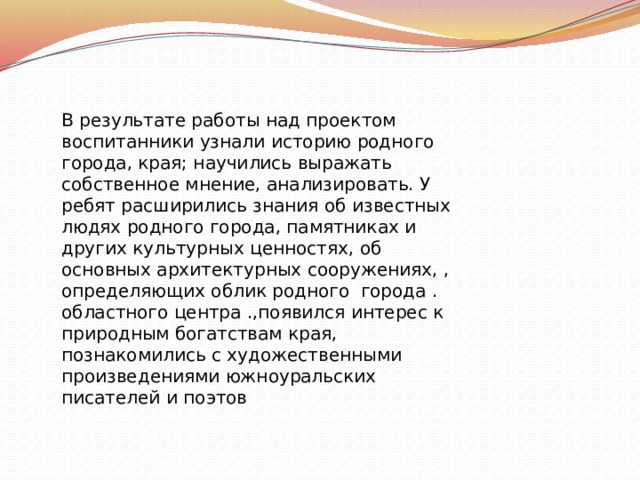В результате работы над проектом воспитанники узнали историю родного города, края; научились выражать собственное мнение, анализировать. У ребят расширились знания об известных людях родного города, памятниках и других культурных ценностях, об основных архитектурных сооружениях, , определяющих облик родного города . областного центра .,появился интерес к природным богатствам края, познакомились с художественными произведениями южноуральских писателей и поэтов 