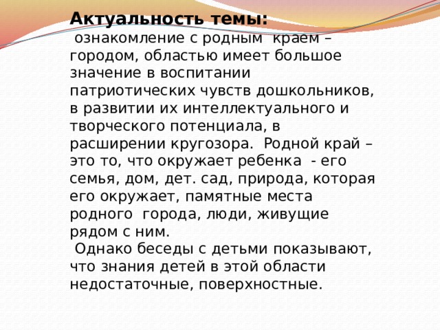 Актуальность темы:  ознакомление с родным краем – городом, областью имеет большое значение в воспитании патриотических чувств дошкольников, в развитии их интеллектуального и творческого потенциала, в расширении кругозора. Родной край – это то, что окружает ребенка - его семья, дом, дет. сад, природа, которая его окружает, памятные места родного города, люди, живущие рядом с ним.  Однако беседы с детьми показывают, что знания детей в этой области недостаточные, поверхностные. 
