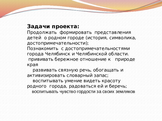 Задачи проекта: Продолжать формировать представления детей о родном городе (история, символика, достопримечательности); Познакомить с достопримечательностями города Челябинск и Челябинской области.  прививать бережное отношение к природе края  развивать связную речь, обогащать и активизировать словарный запас;  воспитывать умение видеть красоту родного города, радоваться ей и беречь;  воспитывать чувство гордости за своих земляков  
