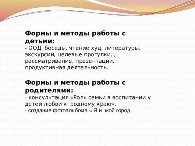 Формы и методы работы с детьми: - ООД, беседы, чтение худ. литературы, экскурсии, целевые прогулки, , рассматривание, презентации, продуктивная деятельность.  Формы и методы работы с родителями: - консультация «Роль семьи в воспитании у детей любви к родному краю». - создание фотоальбома « Я и мой город  