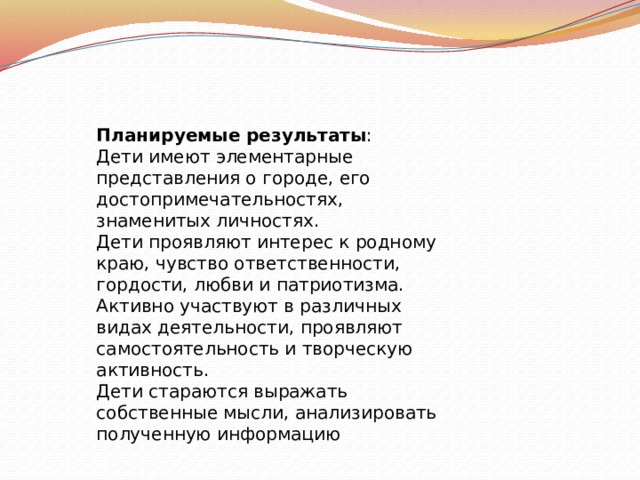 Планируемые результаты : Дети имеют элементарные представления о городе, его достопримечательностях, знаменитых личностях. Дети проявляют интерес к родному краю, чувство ответственности, гордости, любви и патриотизма. Активно участвуют в различных видах деятельности, проявляют самостоятельность и творческую активность. Дети стараются выражать собственные мысли, анализировать полученную информацию 