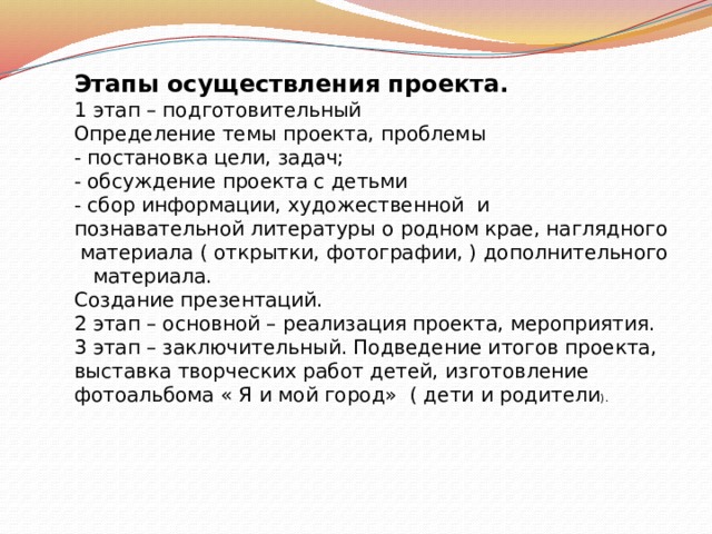 Этапы осуществления проекта. 1 этап – подготовительный Определение темы проекта, проблемы - постановка цели, задач; - обсуждение проекта с детьми - сбор информации, художественной и познавательной литературы о родном крае, наглядного материала ( открытки, фотографии, ) дополнительного материала. Создание презентаций. 2 этап – основной – реализация проекта, мероприятия. 3 этап – заключительный. Подведение итогов проекта, выставка творческих работ детей, изготовление фотоальбома « Я и мой город» ( дети и родители ). 