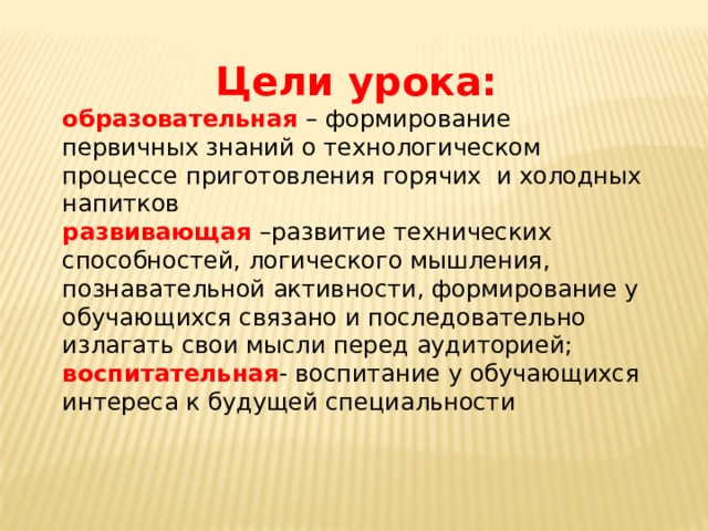 Цели урока: образовательная  – формирование первичных знаний о технологическом процессе приготовления горячих  и холодных напитков развивающая   –развитие технических способностей, логического мышления, познавательной активности, формирование у обучающихся связано и последовательно излагать свои мысли перед аудиторией; воспитательная - воспитание у обучающихся интереса к будущей специальности 
