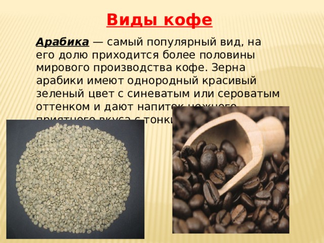Виды кофе Арабика — самый популярный вид, на его долю приходится более половины мирового производства кофе. Зерна арабики имеют однородный красивый зеленый цвет с синеватым или сероватым оттенком и дают напиток нежного приятного вкуса с тонким кофейным ароматом. 