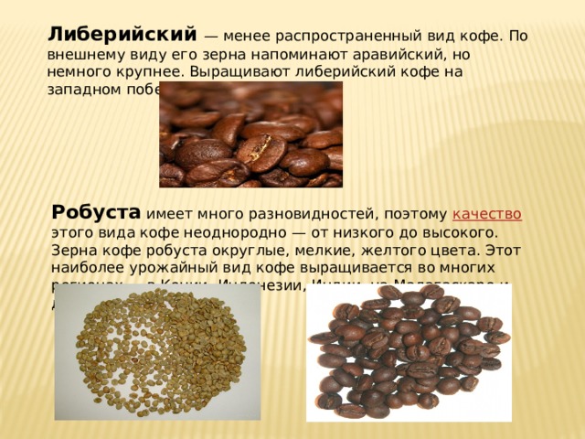 Либерийский — менее распространенный вид кофе. По внешнему виду его зерна напоминают аравийский, но немного крупнее. Выращивают либерийский кофе на западном побережье Африки. Робуста имеет много разновидностей, поэтому качество этого вида кофе неоднородно — от низкого до высокого. Зерна кофе робуста округлые, мелкие, желтого цвета. Этот наиболее урожайный вид кофе выращивается во многих регионах — в Кении, Индонезии, Индии, на Мадагаскаре и др. 