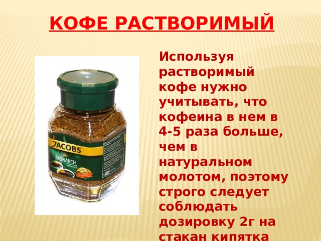Используя растворимый кофе нужно учитывать, что кофеина в нем в 4-5 раза больше, чем в натуральном молотом, поэтому строго следует соблюдать дозировку 2г на стакан кипятка (200г) Большее количество кофеина оказывает вредное воздействие на организм КОФЕ РАСТВОРИМЫЙ 