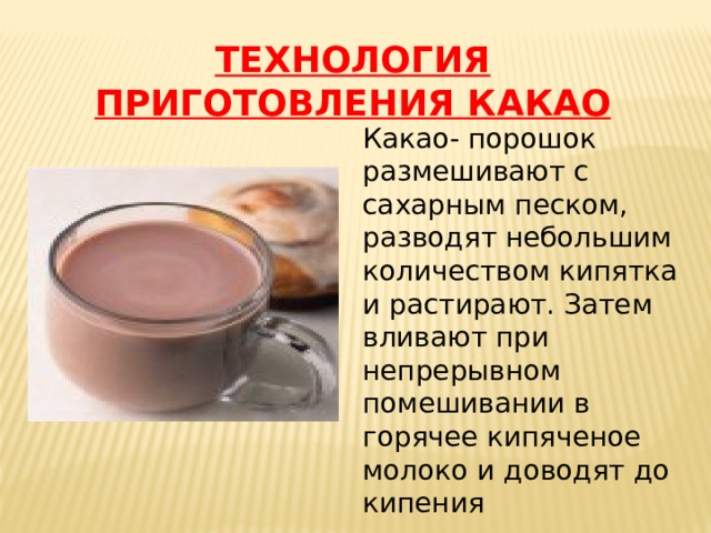 ТЕХНОЛОГИЯ ПРИГОТОВЛЕНИЯ КАКАО Какао- порошок размешивают с сахарным песком, разводят небольшим количеством кипятка и растирают. Затем вливают при непрерывном помешивании в горячее кипяченое молоко и доводят до кипения 