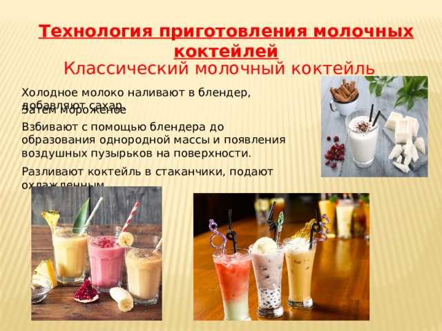 Классический молочный коктейль Взбивают с помощью блендера до образования однородной массы и появления воздушных пузырьков на поверхности. Технология приготовления молочных коктейлей Холодное молоко наливают в блендер, добавляют сахар. Затем мороженое Разливают коктейль в стаканчики, подают охлажденным 
