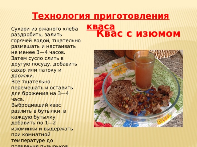 Технология приготовления кваса Сухари из ржаного хлеба раздробить, залить горячей водой, тщательно размешать и настаивать не менее 3—4 часов. Затем сусло слить в другую посуду, добавить сахар или патоку и дрожжи. Все тщательно перемешать и оставить для брожения на 3—4 часа. Выбродивший квас разлить в бутылки, в каждую бутылку добавить по 1—2 изюминки и выдержать при комнатной температуре до появления пузырьков. Затем бутылки закупорить и вынести в холодное место на 1 сутки. Квас с изюмом 