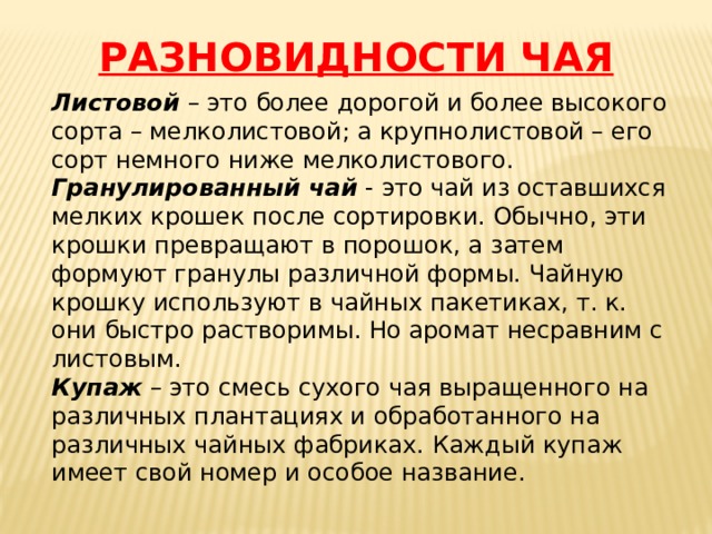РАЗНОВИДНОСТИ ЧАЯ Листовой – это более дорогой и более высокого сорта – мелколистовой; а крупнолистовой – его сорт немного ниже мелколистового. Гранулированный чай - это чай из оставшихся мелких крошек после сортировки. Обычно, эти крошки превращают в порошок, а затем формуют гранулы различной формы. Чайную крошку используют в чайных пакетиках, т. к. они быстро растворимы. Но аромат несравним с листовым. Купаж – это смесь сухого чая выращенного на различных плантациях и обработанного на различных чайных фабриках. Каждый купаж имеет свой номер и особое название. 