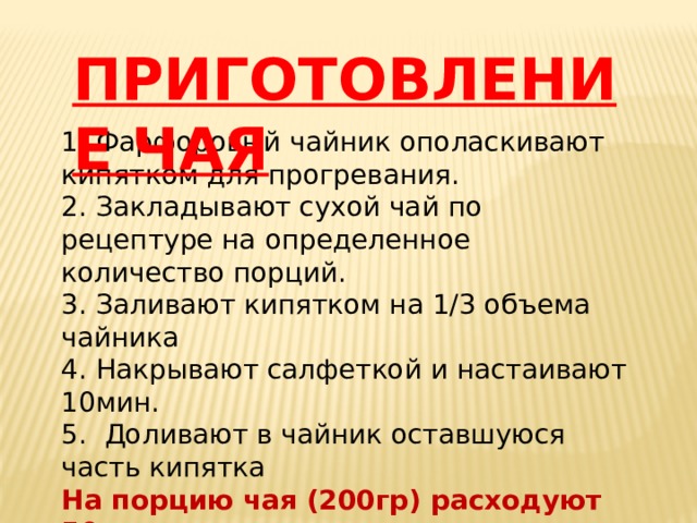 ПРИГОТОВЛЕНИЕ ЧАЯ 1. Фарфоровый чайник ополаскивают кипятком для прогревания. 2. Закладывают сухой чай по рецептуре на определенное количество порций. 3. Заливают кипятком на 1/3 объема чайника 4. Накрывают салфеткой и настаивают 10мин. 5. Доливают в чайник оставшуюся часть кипятка На порцию чая (200гр) расходуют 50мл. заварки Или 1-2гр сухого чая 