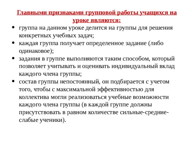 Главными признаками групповой работы учащихся на уроке являются: группа на данном уроке делится на группы для решения конкретных учебных задач; каждая группа получает определенное задание (либо одинаковое); задания в группе выполняются таким способом, который позволяет учитывать и оценивать индивидуальный вклад каждого члена группы; состав группы непостоянный, он подбирается с учетом того, чтобы с максимальной эффективностью для коллектива могли реализоваться учебные возможности каждого члена группы (в каждой группе должны присутствовать в равном количестве сильные-средние-слабые ученики). 