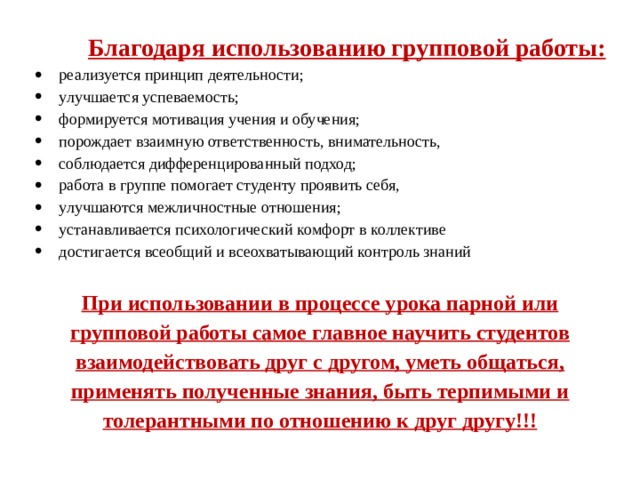 Благодаря использованию групповой работы: реализуется принцип деятельности;   улучшается успеваемость; формируется мотивация учения и обучения;   порождает взаимную ответственность, внимательность, соблюдается дифференцированный подход;   работа в группе помогает студенту проявить себя,   улучшаются межличностные отношения; устанавливается психологический комфорт в коллективе достигается всеобщий и всеохватывающий контроль знаний При использовании в процессе урока парной или групповой работы самое главное научить студентов взаимодействовать друг с другом, уметь общаться, применять полученные знания, быть терпимыми и толерантными по отношению к друг другу!!! 