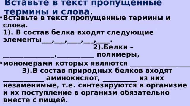 Вставьте в текст пропущенные термины и слова . Вставьте в текст пропущенные термины и слова.  1). В состав белка входят следующие элементы___,___,____,___,____. 2).Белки – _______________,___________ полимеры, мономерами которых являются __________________ 3).В состав природных белков входят ____________ аминокислот, __________ из них незаменимые, т.е. синтезируются в организме и их поступление в организм обязательно вместе с пищей . 