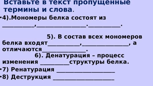 Вставьте в текст пропущенные термины и слова . 4).Мономеры белка состоят из ___________,_________________.___________. 5). В состав всех мономеров белка входят___________,________________, а отличаются_______________. 6). Денатурация – процесс изменения __________структуры белка. 7) Ренатурация ____________________ 8) Деструкция _____________________  