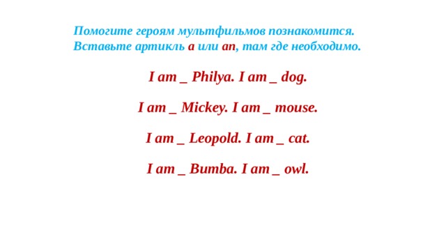 Помогите героям мультфильмов познакомится.  Вставьте артикль a или an ,  там где необходимо. I am _ Philya. I am _ dog. I am _ Mickey. I am _ mouse. I am _ Leopold. I am _ cat. I am _ Bumba. I am _ owl.   