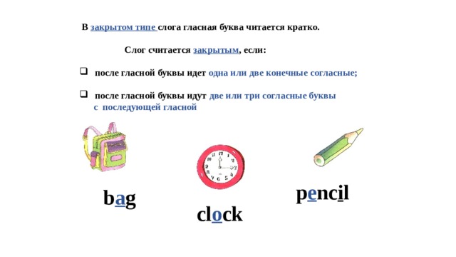  В закрытом типе слога гласная буква читается кратко.   Слог считается закрытым , если:   после гласной буквы идет одна или две конечные согласные;   после гласной буквы идут две или три согласные буквы  с последующей гласной    p e nc i l b a g cl o ck 