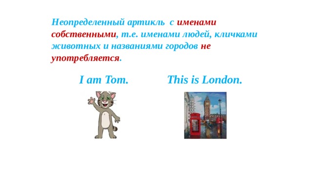 Неопределенный артикль с именами собственными , т.е. именами людей, кличками животных и названиями городов не употребляется .  I am Tom. This is London.  