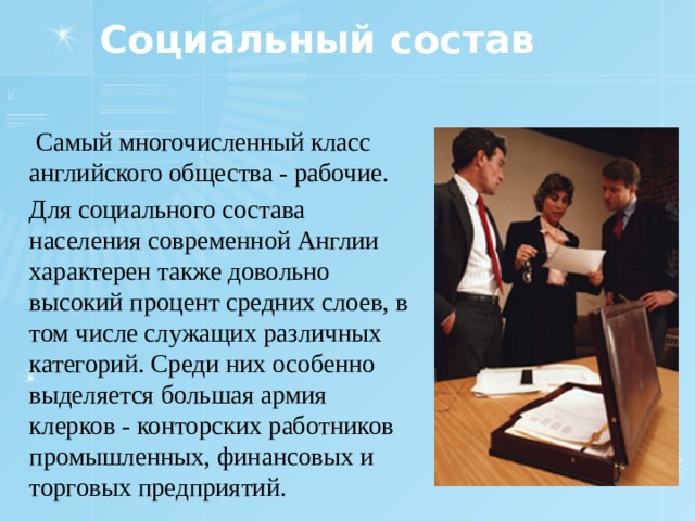 Социальный состав  Самый многочисленный класс английского общества - рабочие. Для социального состава населения современной Англии характерен также довольно высокий процент средних слоев, в том числе служащих различных категорий. Среди них особенно выделяется большая армия клерков - конторских работников промышленных, финансовых и торговых предприятий. 