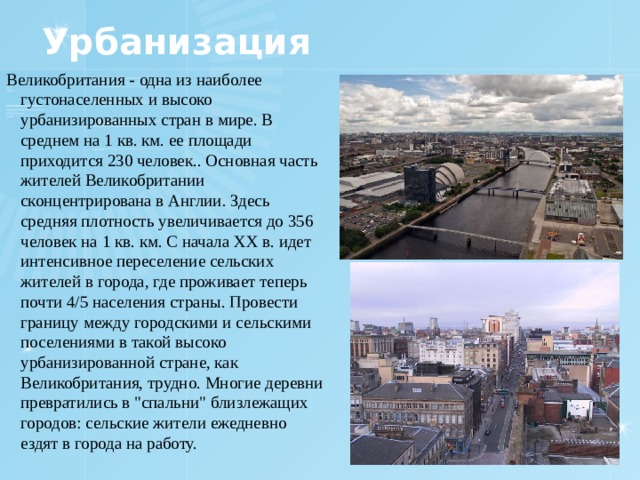 Урбанизация Великобритания - одна из наиболее густонаселенных и высоко урбанизированных стран в мире. В среднем на 1 кв. км. ее площади приходится 230 человек.. Основная часть жителей Великобритании сконцентрирована в Англии. Здесь средняя плотность увеличивается до 356 человек на 1 кв. км. С начала ХХ в. идет интенсивное переселение сельских жителей в города, где проживает теперь почти 4/5 населения страны. Провести границу между городскими и сельскими поселениями в такой высоко урбанизированной стране, как Великобритания, трудно. Многие деревни превратились в 