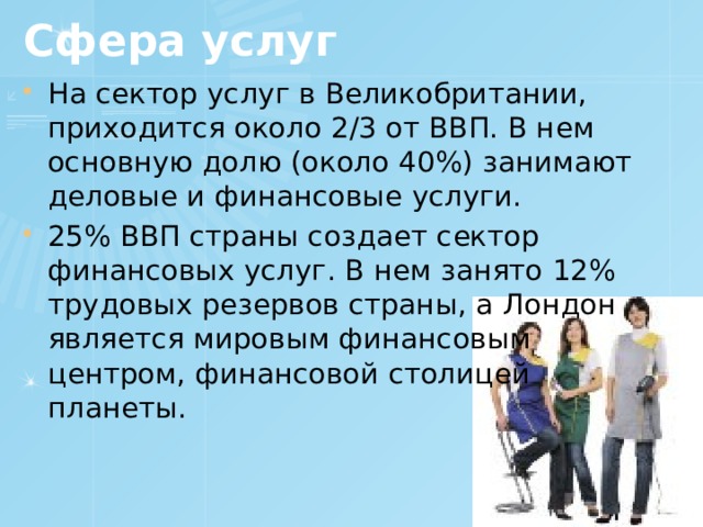 Сфера услуг На сектор услуг в Великобритании, приходится около 2/3 от ВВП. В нем основную долю (около 40%) занимают деловые и финансовые услуги. 25% ВВП страны создает сектор финансовых услуг. В нем занято 12% трудовых резервов страны, а Лондон является мировым финансовым центром, финансовой столицей планеты. 