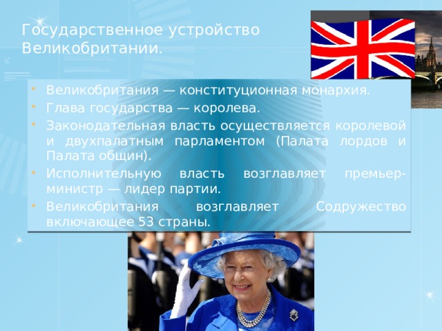 Государственное устройство Великобритании.   Великобритания — конституционная монархия. Глава государства — королева. Законодательная власть осуществляется королевой и двухпалатным парламентом (Палата лордов и Палата общин). Исполнительную власть возглавляет премьер-министр — лидер партии. Великобритания возглавляет Содружество включающее 53 страны. 