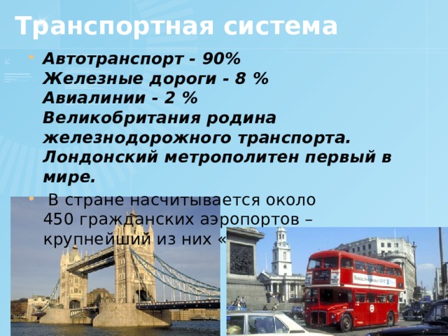 Транспортная система Автотранспорт - 90%  Железные дороги - 8 %  Авиалинии - 2 %  Великобритания родина железнодорожного транспорта.  Лондонский метрополитен первый в мире.  В стране насчитывается около 450 гражданских аэропортов – крупнейший из них «Хитроу».    