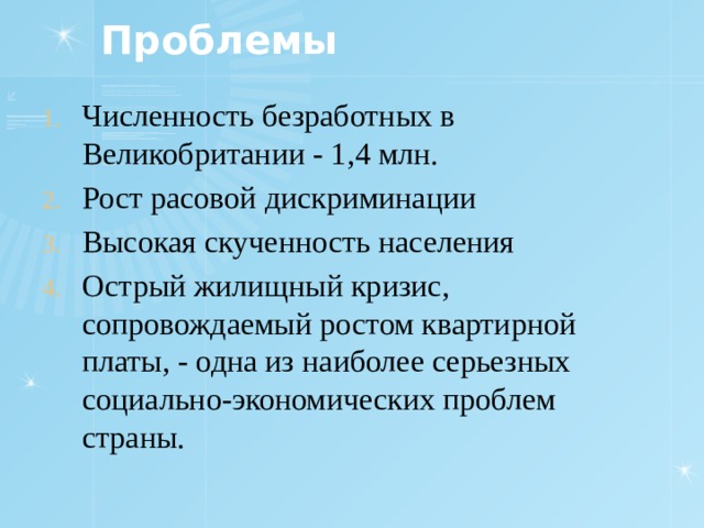 Проблемы Численность безработных в Великобритании - 1,4 млн . Рост расовой дискриминации Высокая скученность населения Острый жилищный кризис, сопровождаемый ростом квартирной платы, - одна из наиболее серьезных социально-экономических проблем страны. 
