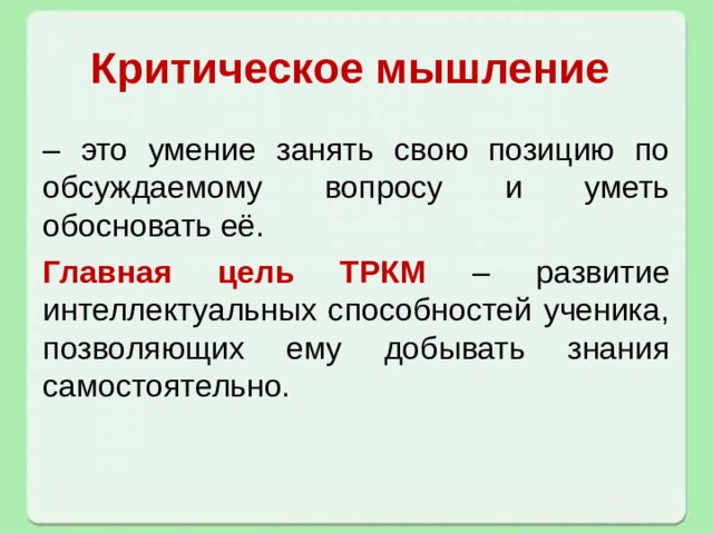 Критическое мышление – это умение занять свою позицию по обсуждаемому вопросу и уметь обосновать её. Главная цель ТРКМ – развитие интеллектуальных способностей ученика, позволяющих ему добывать знания самостоятельно. 