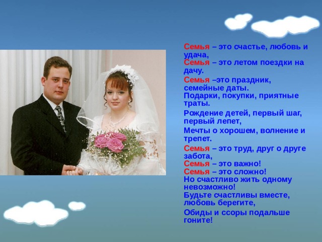  Семья –  это счастье, любовь и удача,  Семья  –  это летом поездки на дачу.  Семья –это праздник, семейные даты.  Подарки, покупки, приятные траты.  Рождение детей, первый шаг, первый лепет,  Мечты о хорошем, волнение и трепет.  Семья  – это труд, друг о друге забота,  Семья – это важно!  Семья – это сложно!  Но счастливо жить одному невозможно!  Будьте счастливы вместе, любовь берегите,  Обиды и ссоры подальше гоните! 