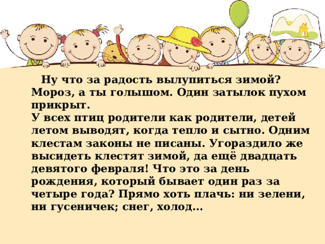 Ну что за радость вылупиться зимой? Мороз, а ты голышом. Один затылок пухом прикрыт.  У всех птиц родители как родители, детей летом выводят, когда тепло и сытно. Одним клестам законы не писаны. Угораздило же высидеть клестят зимой, да ещё двадцать девятого февраля! Что это за день рождения, который бывает один раз за четыре года? Прямо хоть плачь: ни зелени, ни гусеничек; снег, холод...   
