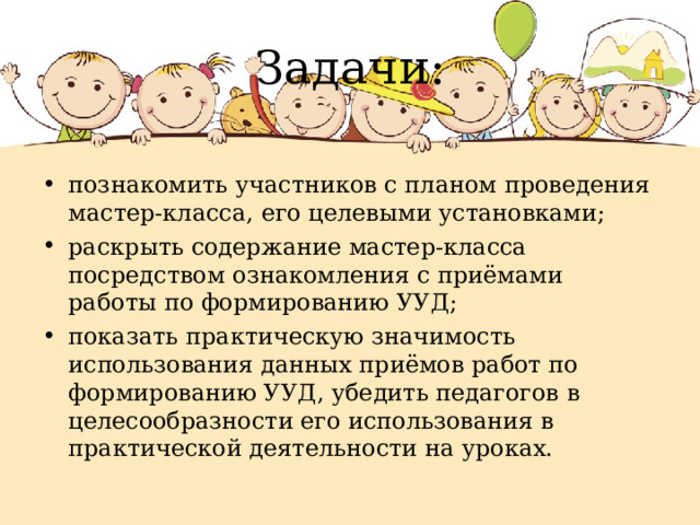 Задачи: познакомить участников с планом проведения мастер-класса, его целевыми установками; раскрыть содержание мастер-класса посредством ознакомления с приёмами работы по формированию УУД; показать практическую значимость использования данных приёмов работ по формированию УУД, убедить педагогов в целесообразности его использования в практической деятельности на уроках. 