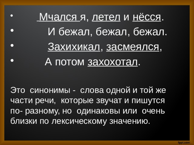   Мчался я, летел и нёсся .  И бежал, бежал, бежал.  Захихикал , засмеялся ,  А потом захохотал . Это синонимы - слова одной и той же части речи, которые звучат и пишутся по- разному, но одинаковы или очень близки по лексическому значению. 