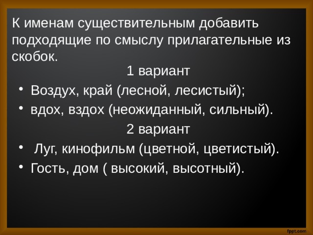 К именам существительным добавить подходящие по смыслу прилагательные из скобок.  1 вариант Воздух, край (лесной, лесистый); вдох, вздох (неожиданный, сильный).  2 вариант  Луг, кинофильм (цветной, цветистый). Гость, дом ( высокий, высотный). 