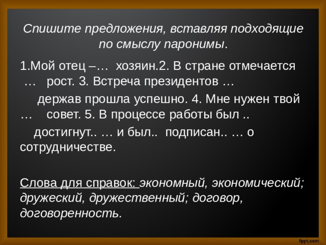 Спишите предложения, вставляя подходящие по смыслу паронимы . 1.Мой отец –… хозяин.2. В стране отмечается … рост. 3. Встреча президентов …  держав прошла успешно. 4. Мне нужен твой … совет. 5. В процессе работы был ..  достигнут.. … и был.. подписан.. … о сотрудничестве. Слова для справок:  экономный, экономический; дружеский, дружественный; договор, договоренность. 