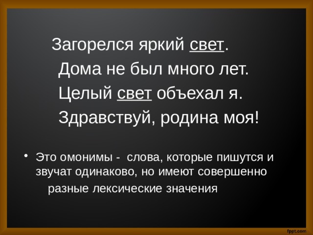  Загорелся яркий свет .  Дома не был много лет.  Целый свет объехал я.  Здравствуй, родина моя! Это омонимы - слова, которые пишутся и звучат одинаково, но имеют совершенно  разные лексические значения 