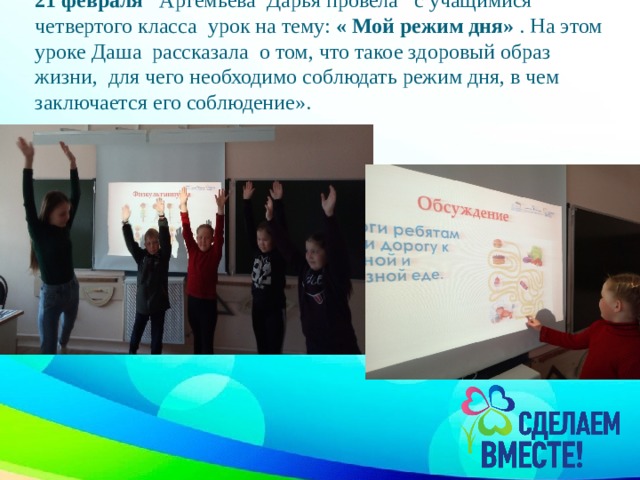 21 февраля Артемьева Дарья провела с учащимися четвертого класса урок на тему: « Мой режим дня» . На этом уроке Даша рассказала о том, что такое здоровый образ жизни, для чего необходимо соблюдать режим дня, в чем заключается его соблюдение».   