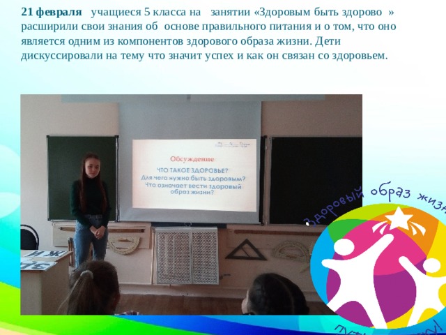 21 февраля учащиеся 5 класса на занятии «Здоровым быть здорово » расширили свои знания об основе правильного питания и о том, что оно является одним из компонентов здорового образа жизни. Дети дискуссировали на тему что значит успех и как он связан со здоровьем.   