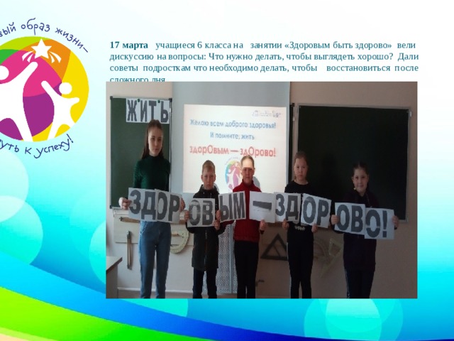 17 марта учащиеся 6 класса на занятии «Здоровым быть здорово» вели дискуссию на вопросы: Что нужно делать, чтобы выглядеть хорошо? Дали советы подросткам что необходимо делать, чтобы восстановиться после сложного дня.   