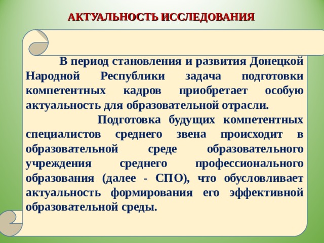 АКТУАЛЬНОСТЬ ИССЛЕДОВАНИЯ   В период становления и развития Донецкой Народной Республики задача подготовки компетентных кадров приобретает особую актуальность для образовательной отрасли.  Подготовка будущих компетентных специалистов среднего звена происходит в образовательной среде образовательного учреждения среднего профессионального образования (далее - СПО), что обусловливает актуальность формирования его эффективной образовательной среды. 