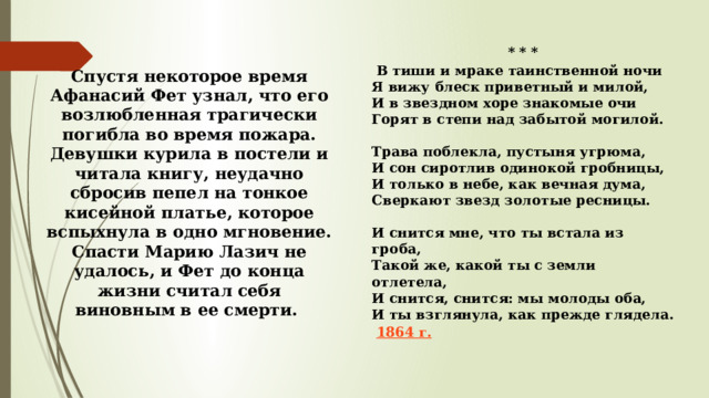 * * *   В тиши и мраке таинственной ночи  Я вижу блеск приветный и милой,  И в звездном хоре знакомые очи  Горят в степи над забытой могилой.   Трава поблекла, пустыня угрюма,  И сон сиротлив одинокой гробницы,  И только в небе, как вечная дума,  Сверкают звезд золотые ресницы.   И снится мне, что ты встала из гроба,  Такой же, какой ты с земли отлетела,  И снится, снится: мы молоды оба,  И ты взглянула, как прежде глядела.   1864 г. Спустя некоторое время Афанасий Фет узнал, что его возлюбленная трагически погибла во время пожара. Девушки курила в постели и читала книгу, неудачно сбросив пепел на тонкое кисейной платье, которое вспыхнула в одно мгновение. Спасти Марию Лазич не удалось, и Фет до конца жизни считал себя виновным в ее смерти. 