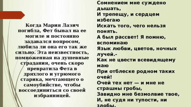 * * * Ты отстрадала, я еще страдаю,  Сомнением мне суждено дышать,  И трепещу, и сердцем избегаю  Искать того, чего нельзя понять. А был рассвет! Я помню, вспоминаю  Язык любви, цветов, ночных лучей.-  Как не цвести всевидящему маю  При отблеске родном таких очей! Очей тех нет — и мне не страшны гробы,  Завидно мне безмолвие твое,  И, не судя ни тупости, ни злобы,  Скорей, скорей в твое небытие! 1878 г. Когда Мария Лазич погибла, Фет бывал на ее могиле и постоянно задавался вопросом, любила ли она его так же сильно. Эта неизвестность, помноженная на душевные страдания, очень скоро превратила Фета в дряхлого и угрюмого старика, мечтающего о самоубийстве, чтобы воссоединиться со своей избранницей. 