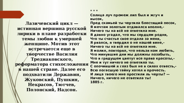 * * * Солнца луч промеж лип был и жгуч и высок,  Пред скамьей ты чертила блестящий песок,  Я мечтам золотым отдавался вполне,-  Ничего ты на всё не ответила мне. Я давно угадал, что мы сердцем родня,  Что ты счастье свое отдала за меня,  Я рвался, я твердил о не нашей вине,-  Ничего ты на всё не ответила мне. Я молил, повторял, что нельзя нам любить,  Что минувшие дни мы должны позабыть,  Что в грядущем цветут все права красоты,-  Мне и тут ничего не ответила ты. С опочившей я глаз был не в силах отвесть,-  Всю погасшую тайну хотел я прочесть.  И лица твоего мне простили ль черты? —  Ничего, ничего не ответила ты! 1885 г. Лазичевский цикл — истинная вершина русской лирики в плане разработки темы любви к умершей женщине. Мотив этот встречается еще в творчестве Василия Тредиаковского, реформатора стихосложения в нашей стране. Далее его подхватили Державин, Жуковский, Пушкин, Некрасов, Тютчев, Полонский, Надсон. 