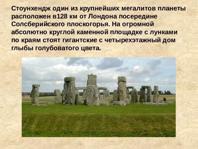 Стоунхендж один из крупнейших мегалитов планеты расположен в128 км от Лондона посередине Солсберийского плоскогорья. На огромной абсолютно круглой каменной площадке с лунками по краям стоят гигантские с четырехэтажный дом глыбы голубоватого цвета. 