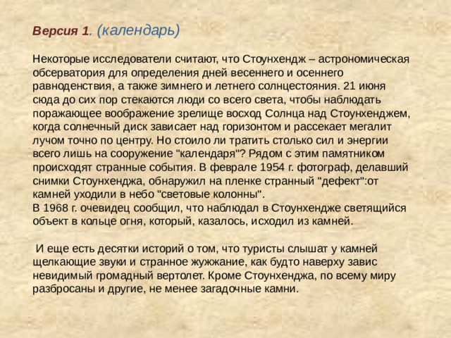 Версия 1 . (календарь) Некоторые исследователи считают, что Стоунхендж – астрономическая обсерватория для определения дней весеннего и осеннего равноденствия, а также зимнего и летнего солнцестояния. 21 июня сюда до сих пор стекаются люди со всего света, чтобы наблюдать поражающее воображение зрелище восход Солнца над Стоунхенджем, когда солнечный диск зависает над горизонтом и рассекает мегалит лучом точно по центру. Но стоило ли тратить столько сил и энергии всего лишь на сооружение 