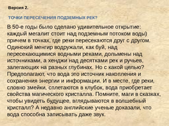 Версия 2.  ТОЧКИ ПЕРЕСЕЧЕНИЯ ПОДЗЕМНЫХ РЕК?     В 50-е годы было сделано удивительное открытие: каждый мегалит стоит над подземным потоком воды) причем в точках, где реки пересекаются друг с другом. Одинокий менгир водружали, как буй, над пересекающимися водными реками, дольмены над источниками, а хенджи над десятками рек и ручьев, залегающих на разных глубинах. Но с какой целью? Предполагают, что вода это источник накопления и сохранения энергии и информации. И в месте, где реки, словно змейки, сплетаются в клубок, вода приобретает свойства магического кристалла. Помните, маги в сказках, чтобы увидеть будущее, вглядываются в волшебный кристалл? А недавно английские ученые доказали, что вода способна записывать даже звук.   