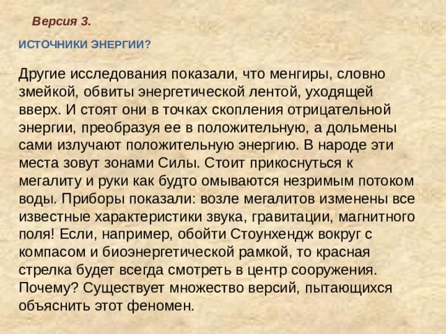 Версия 3. ИСТОЧНИКИ ЭНЕРГИИ?   Другие исследования показали, что менгиры, словно змейкой, обвиты энергетической лентой, уходящей вверх. И стоят они в точках скопления отрицательной энергии, преобразуя ее в положительную, а дольмены сами излучают положительную энергию. В народе эти места зовут зонами Силы. Стоит прикоснуться к мегалиту и руки как будто омываются незримым потоком воды. Приборы показали: возле мегалитов изменены все известные характеристики звука, гравитации, магнитного поля! Если, например, обойти Стоунхендж вокруг с компасом и биоэнергетической рамкой, то красная стрелка будет всегда смотреть в центр сооружения. Почему? Существует множество версий, пытающихся объяснить этот феномен.    