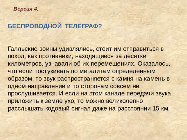 Версия 4.  БЕСПРОВОДНОЙ ТЕЛЕГРАФ?     Галльские воины удивлялись, стоит им отправиться в поход, как противники, находящиеся за десятки километров, узнавали об их перемещениях. Оказалось, что если постукивать по мегалитам определенным образом, то звук распространяется с камня на камень в одном направлении и по сторонам совсем не прослушивается. И если на этом канале передачи звука приложить к земле ухо, то можно великолепно расслышать кодовый сигнал даже на расстоянии 15 км.         