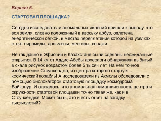 Версия 5.      СТАРТОВАЯ ПЛОЩАДКА?    Сегодня исследователи аномальных явлений пришли к выводу, что вся земля, словно положенный в авоську арбуз, оплетена энергетической сеткой, в местах переплетения которой на узелках стоят пирамиды, дольмены, менгиры, хенджи.   Не так давно в Эфиопии и Казахстане были сделаны неожиданные открытия. В 14 км от Аддис-Абебы археологи обнаружили выбитый в скале рисунок возрастом более 5 тысяч лет. На нем точное изображение Стоунхенджа, из центра которого стартует... космический корабль! А исследователи из Акмолы обследовали с помощью биолокаторов стартовую площадку космодрома Байконур. И оказалось, что аномальная намагниченность центра и окружности стартовой площадки точно такая же, как и в Стоунхендже. Может быть, это и есть ответ на загадку тысячелетий?    