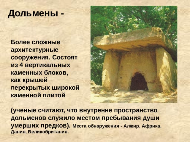 Дольмены - Более сложные архитектурные сооружения. Состоят из 4 вертикальных каменных блоков, как крышей перекрытых широкой каменной плитой (ученые считают, что внутренне пространство дольменов служило местом пребывания души умерших предков). Места обнаружения - Алжир, Африка, Дания, Великобритания. 